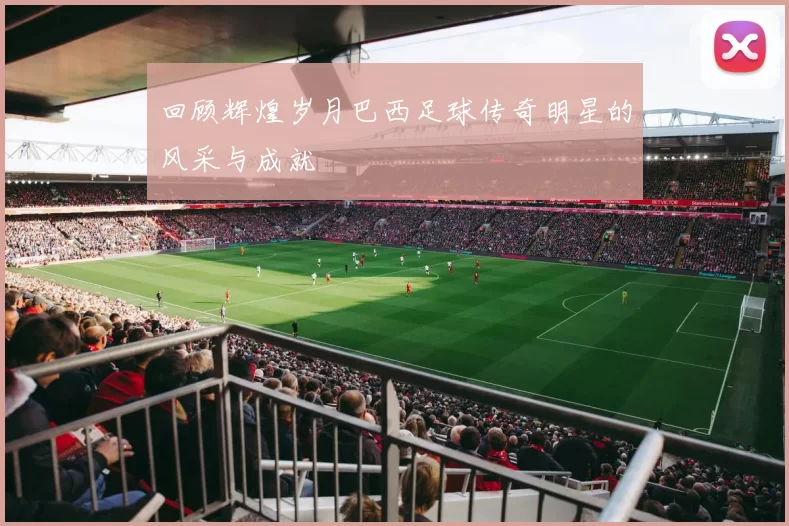 回顾辉煌岁月巴西足球传奇明星的风采与成就
