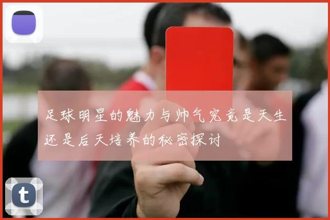足球明星的魅力与帅气究竟是天生还是后天培养的秘密探讨