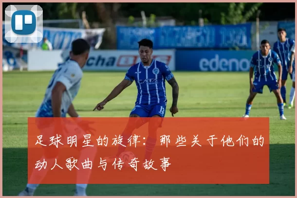 足球明星的旋律：那些关于他们的动人歌曲与传奇故事