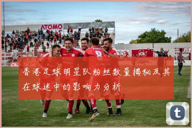 香港足球明星队粉丝数量揭秘及其在球迷中的影响力分析