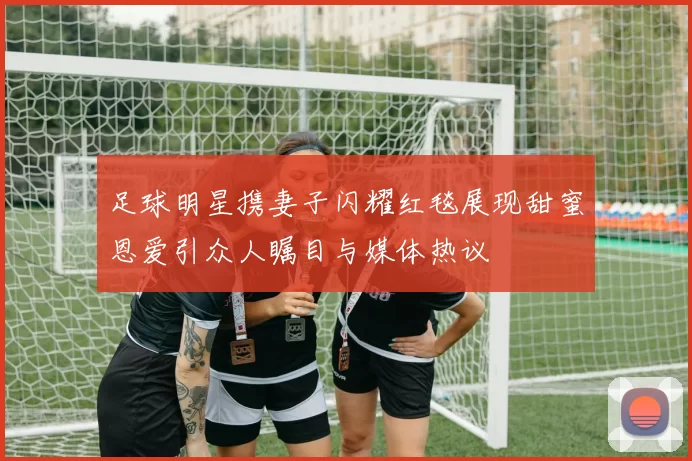 足球明星携妻子闪耀红毯展现甜蜜恩爱引众人瞩目与媒体热议