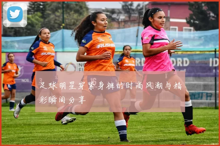 足球明星穿紧身裤的时尚风潮与精彩瞬间分享