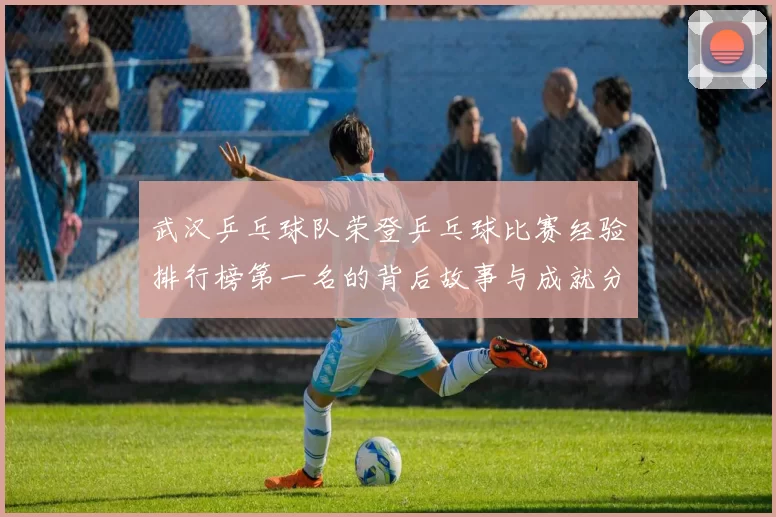 武汉乒乓球队荣登乒乓球比赛经验排行榜第一名的背后故事与成就分析