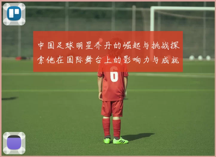中国足球明星乔丹的崛起与挑战探索他在国际舞台上的影响力与成就
