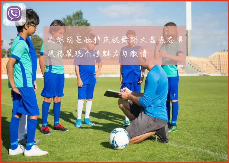 足球明星独特庆祝舞蹈大盘点各具风格展现个性魅力与激情