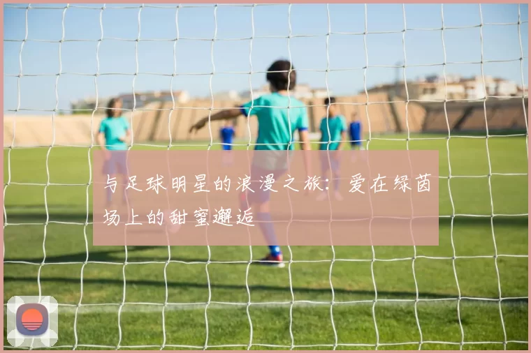 与足球明星的浪漫之旅：爱在绿茵场上的甜蜜邂逅