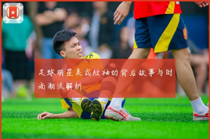 足球明星美式短袖的背后故事与时尚潮流解析