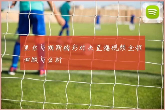 里尔与朗斯精彩对决直播视频全程回顾与分析