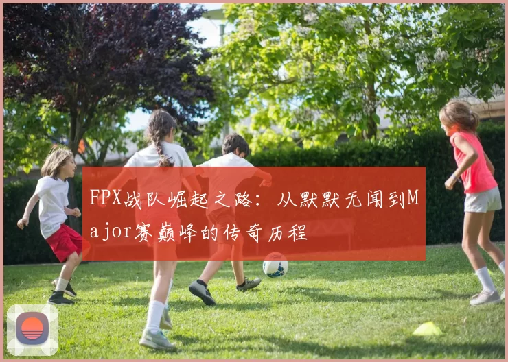 FPX战队崛起之路：从默默无闻到Major赛巅峰的传奇历程