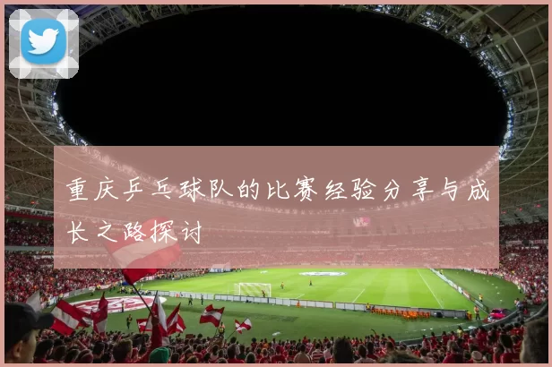重庆乒乓球队的比赛经验分享与成长之路探讨