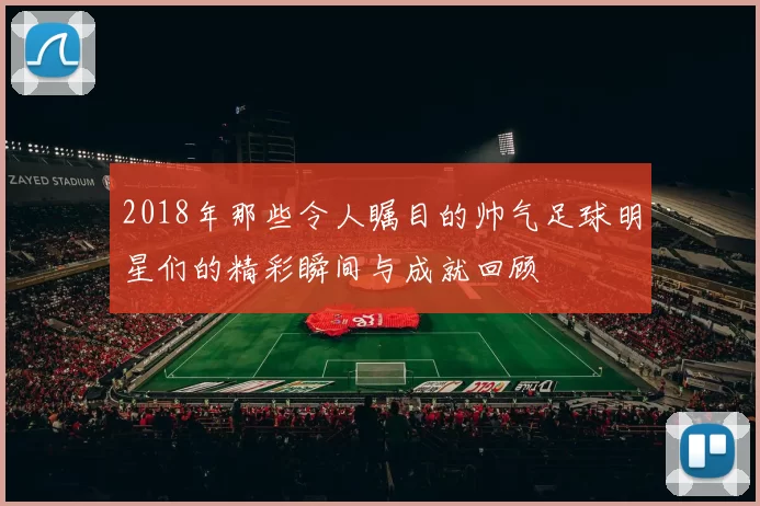 2018年那些令人瞩目的帅气足球明星们的精彩瞬间与成就回顾