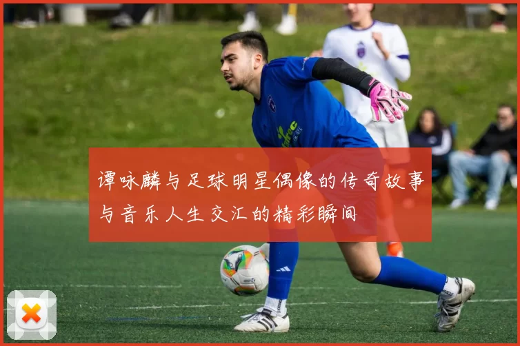 谭咏麟与足球明星偶像的传奇故事与音乐人生交汇的精彩瞬间