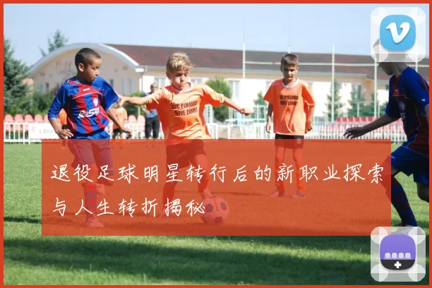 退役足球明星转行后的新职业探索与人生转折揭秘