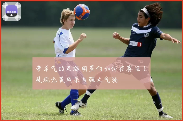 带杀气的足球明星们如何在赛场上展现无畏风采与强大气场