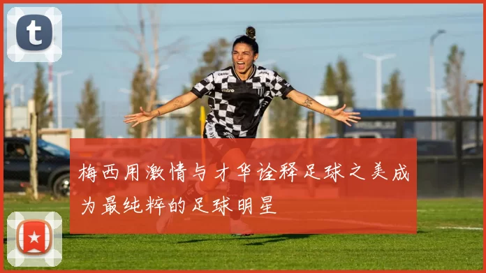 梅西用激情与才华诠释足球之美成为最纯粹的足球明星