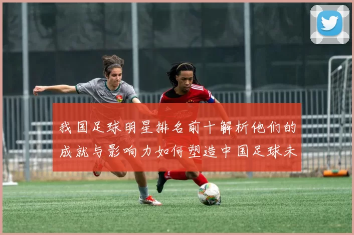 我国足球明星排名前十解析他们的成就与影响力如何塑造中国足球未来