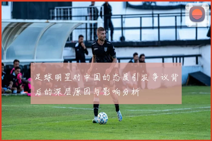 足球明星对中国的态度引发争议背后的深层原因与影响分析