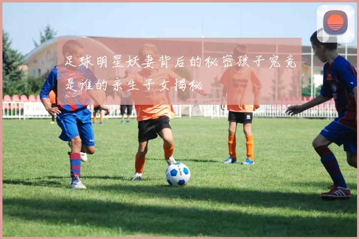 足球明星妖妻背后的秘密孩子究竟是谁的亲生子女揭秘