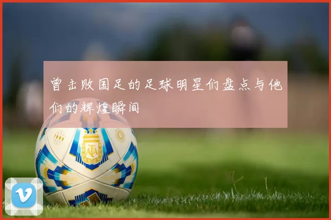 曾击败国足的足球明星们盘点与他们的辉煌瞬间