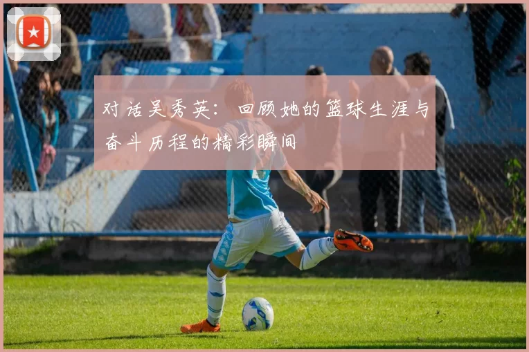 对话吴秀英：回顾她的篮球生涯与奋斗历程的精彩瞬间