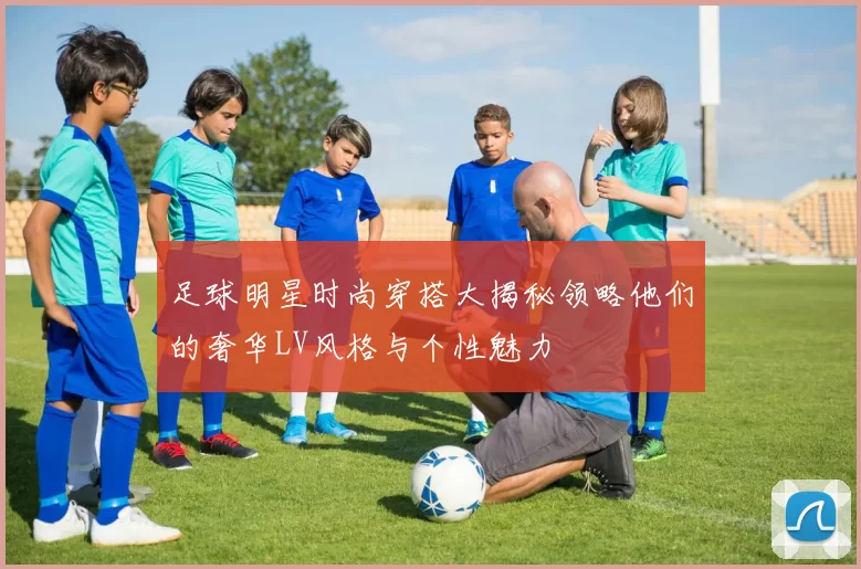 足球明星时尚穿搭大揭秘领略他们的奢华LV风格与个性魅力
