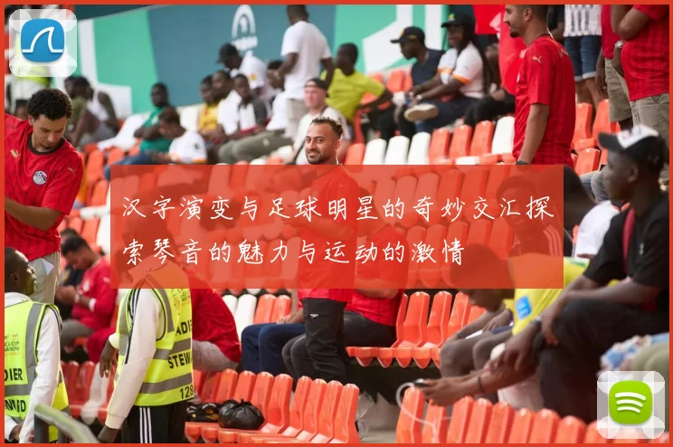 汉字演变与足球明星的奇妙交汇探索琴音的魅力与运动的激情