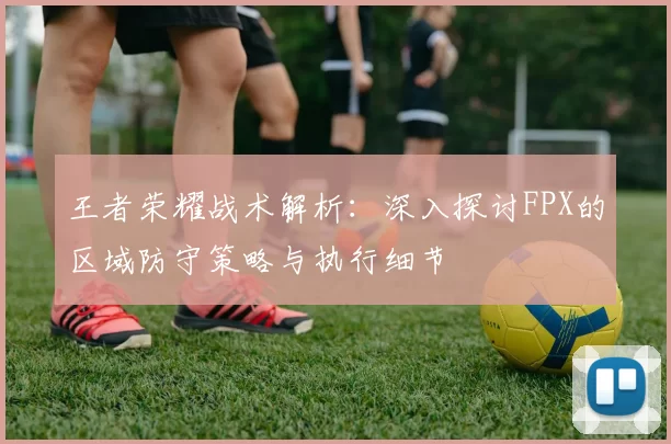 王者荣耀战术解析：深入探讨FPX的区域防守策略与执行细节