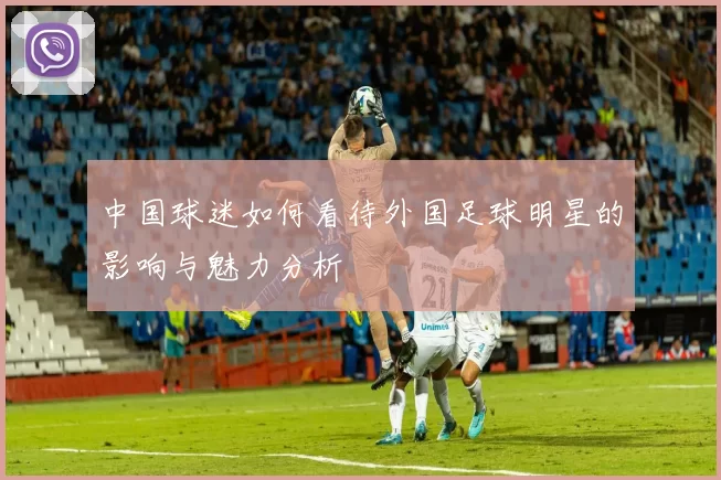 中国球迷如何看待外国足球明星的影响与魅力分析