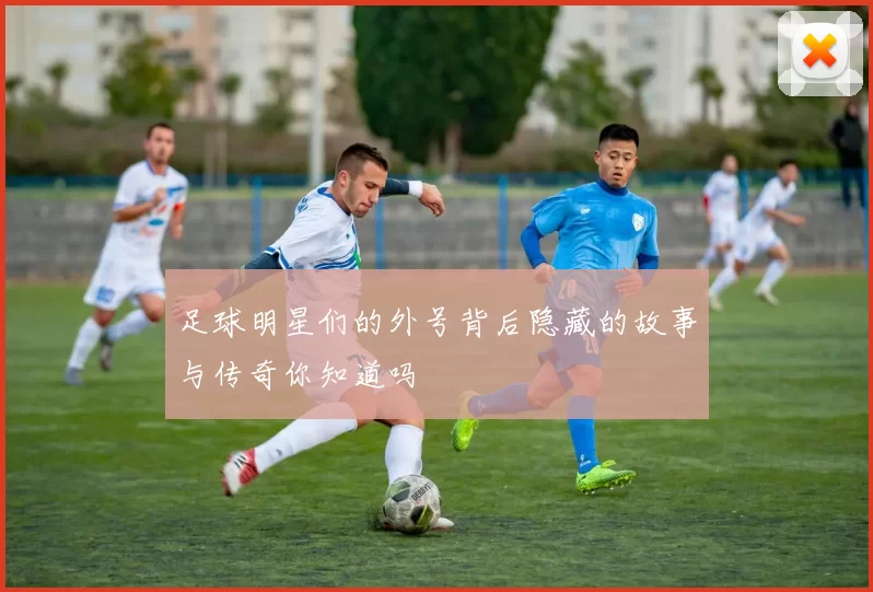 足球明星们的外号背后隐藏的故事与传奇你知道吗