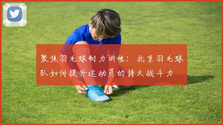 聚焦羽毛球耐力训练：北京羽毛球队如何提升运动员的持久战斗力