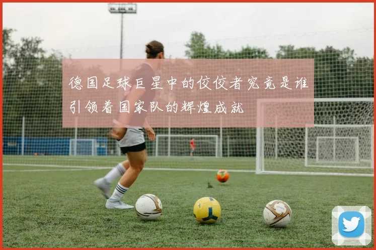 德国足球巨星中的佼佼者究竟是谁引领着国家队的辉煌成就