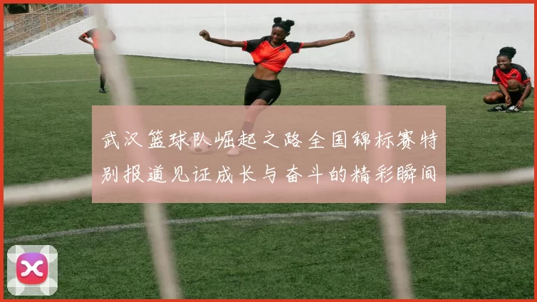 武汉篮球队崛起之路全国锦标赛特别报道见证成长与奋斗的精彩瞬间