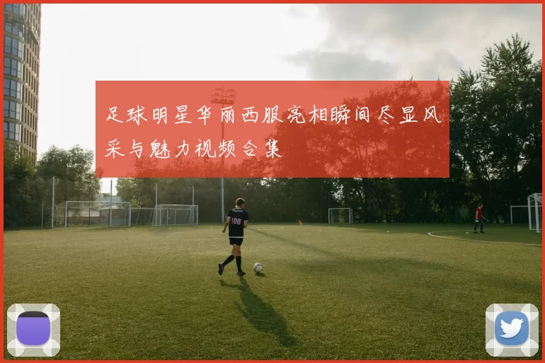 足球明星华丽西服亮相瞬间尽显风采与魅力视频合集