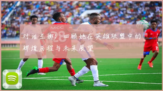 对话王娜：回顾她在英雄联盟中的辉煌历程与未来展望