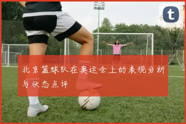 北京篮球队在奥运会上的表现分析与状态点评