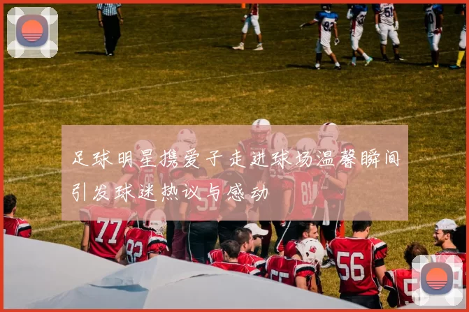 足球明星携爱子走进球场温馨瞬间引发球迷热议与感动