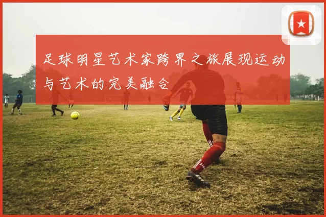 足球明星艺术家跨界之旅展现运动与艺术的完美融合
