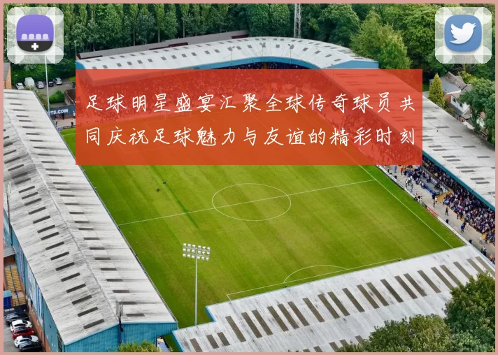 足球明星盛宴汇聚全球传奇球员共同庆祝足球魅力与友谊的精彩时刻