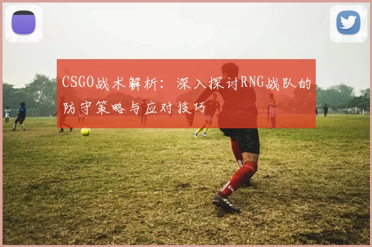 CSGO战术解析：深入探讨RNG战队的防守策略与应对技巧