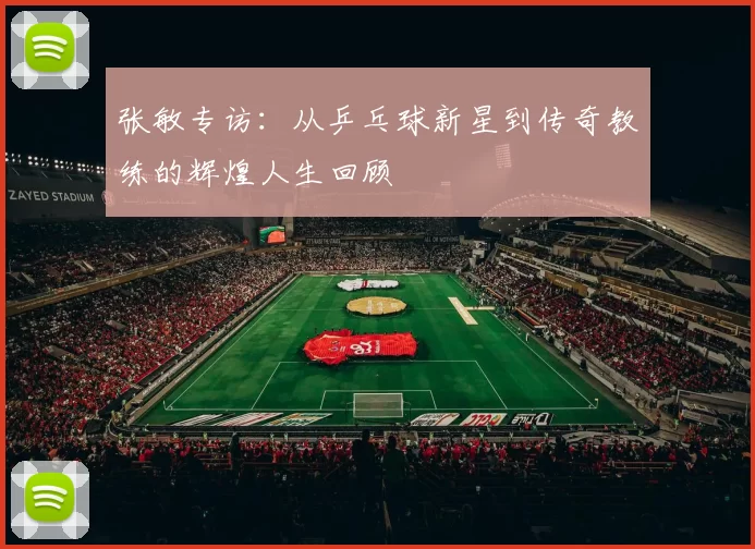 张敏专访：从乒乓球新星到传奇教练的辉煌人生回顾