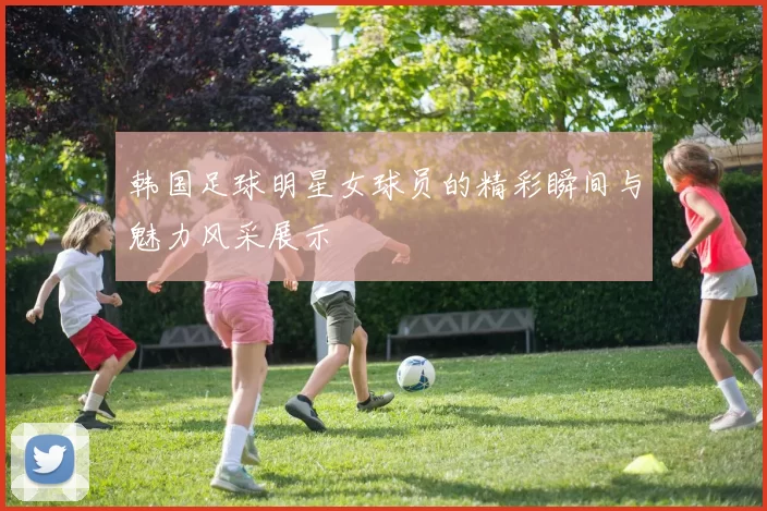 韩国足球明星女球员的精彩瞬间与魅力风采展示
