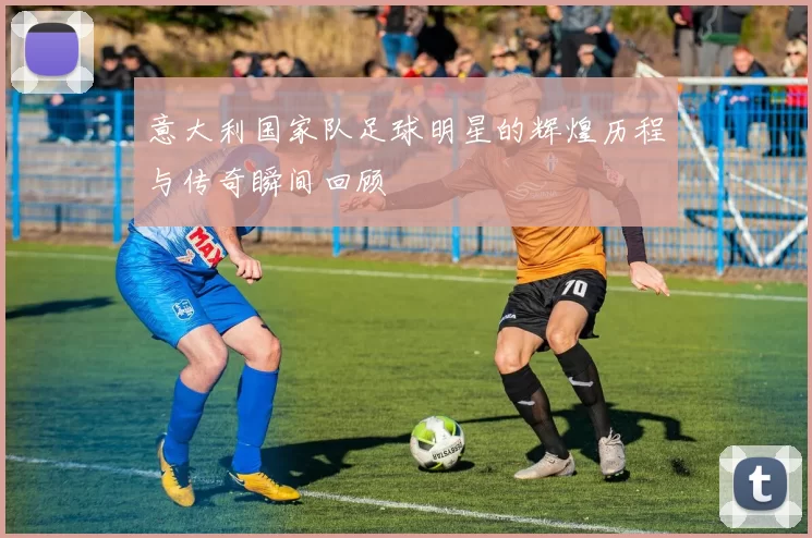 意大利国家队足球明星的辉煌历程与传奇瞬间回顾