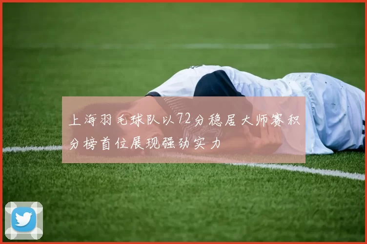 上海羽毛球队以72分稳居大师赛积分榜首位展现强劲实力