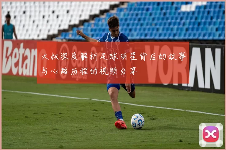 大叔深度解析足球明星背后的故事与心路历程的视频分享
