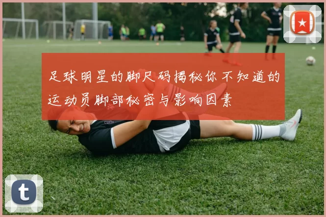 足球明星的脚尺码揭秘你不知道的运动员脚部秘密与影响因素