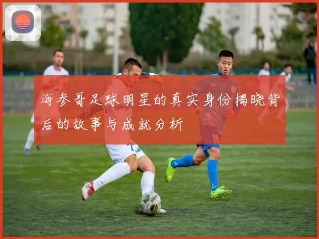 海参哥足球明星的真实身份揭晓背后的故事与成就分析