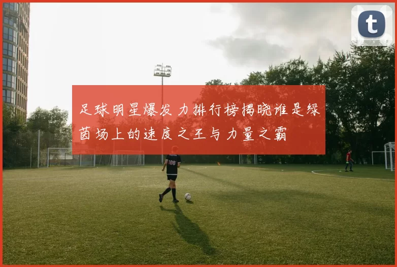 足球明星爆发力排行榜揭晓谁是绿茵场上的速度之王与力量之霸