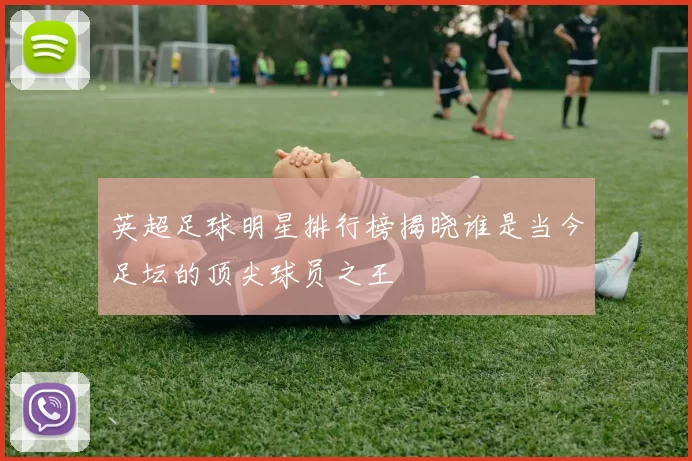 英超足球明星排行榜揭晓谁是当今足坛的顶尖球员之王
