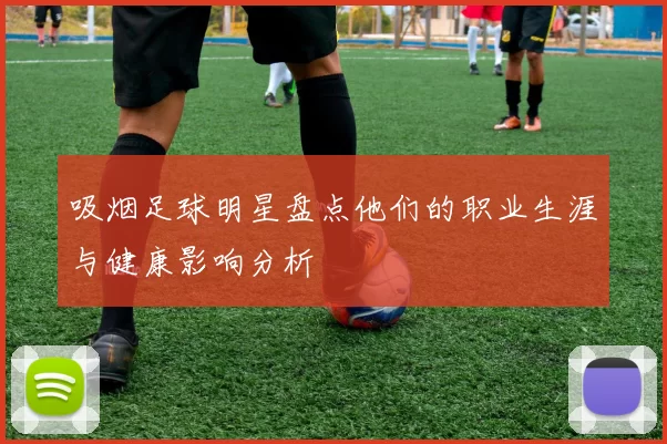 吸烟足球明星盘点他们的职业生涯与健康影响分析