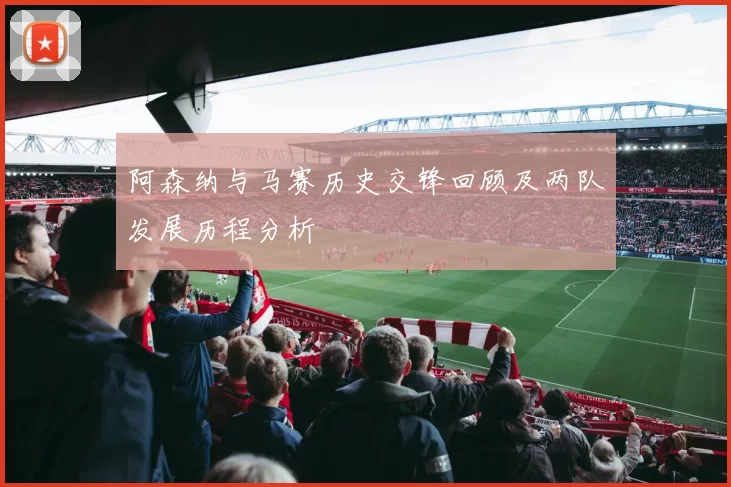 阿森纳与马赛历史交锋回顾及两队发展历程分析